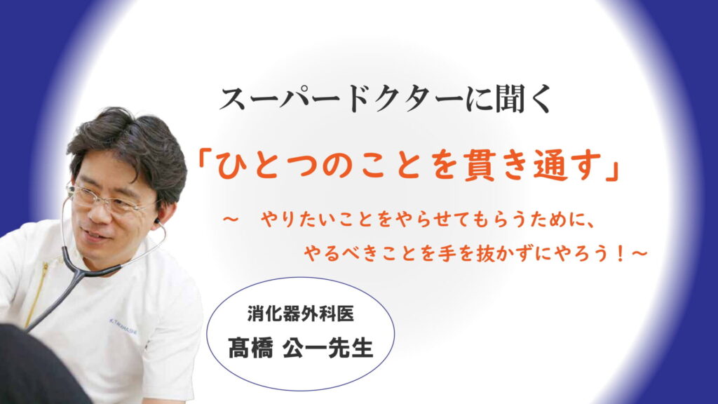 「ひとつのことを貫き通す」～やりたいことをやらせてもらうために、やるべきことを手を抜かずにやろう！～ 消化器外科医　髙橋公一医師