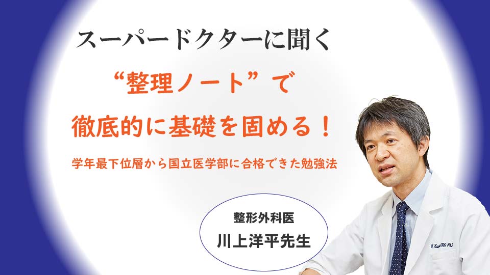 「“整理ノート”で徹底的に基礎を固める！学年最下位層から国立医学部に合格できた勉強法」 整形外科医　川上洋平医師